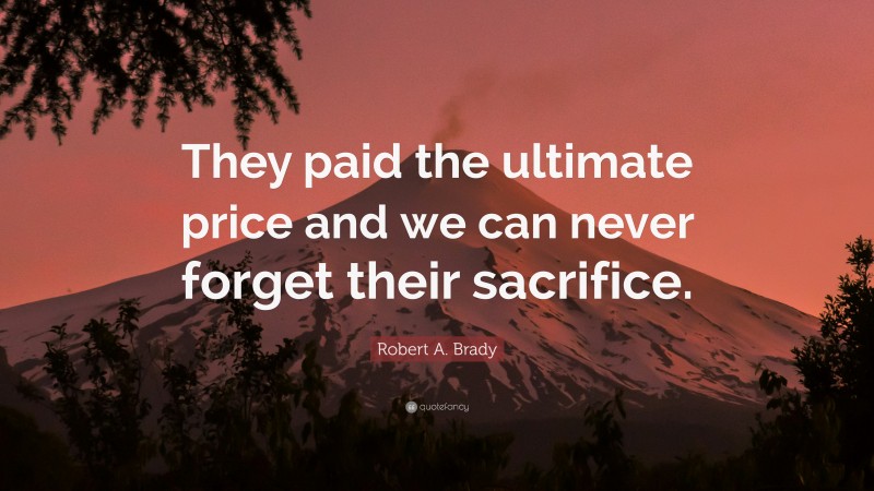 Robert A. Brady Quote: “They paid the ultimate price and we can never forget their sacrifice.”