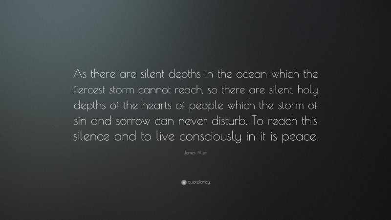 James Allen Quote: “As there are silent depths in the ocean which the fiercest storm cannot reach, so there are silent, holy depths of the hearts of people which the storm of sin and sorrow can never disturb. To reach this silence and to live consciously in it is peace.”