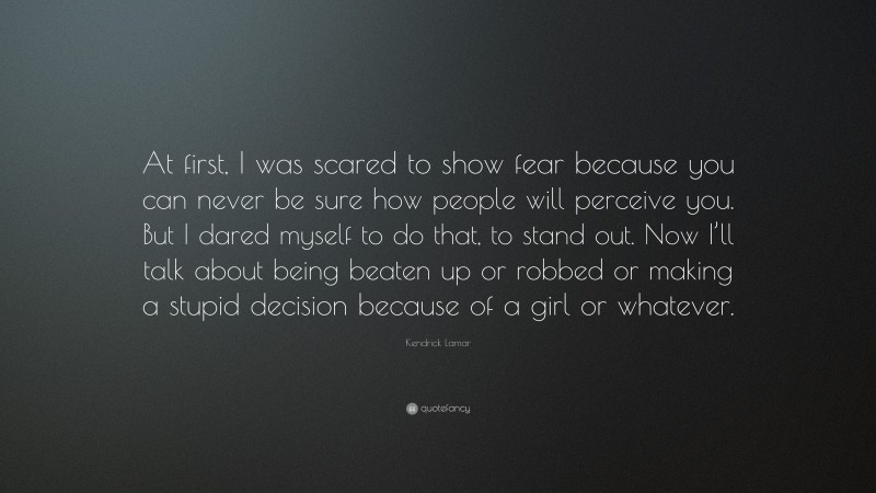 Kendrick Lamar Quote: “At first, I was scared to show fear because you can never be sure how people will perceive you. But I dared myself to do that, to stand out. Now I’ll talk about being beaten up or robbed or making a stupid decision because of a girl or whatever.”