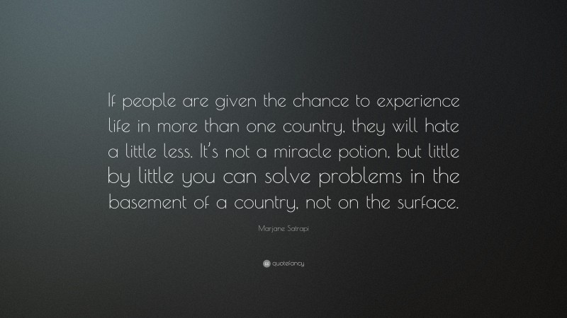 Marjane Satrapi Quote: “If people are given the chance to experience life in more than one country, they will hate a little less. It’s not a miracle potion, but little by little you can solve problems in the basement of a country, not on the surface.”