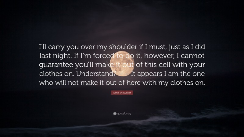 Gena Showalter Quote: “I’ll carry you over my shoulder if I must, just as I did last night. If I’m forced to do it, however, I cannot guarantee you’ll make it out of this cell with your clothes on. Understand? – – It appears I am the one who will not make it out of here with my clothes on.”