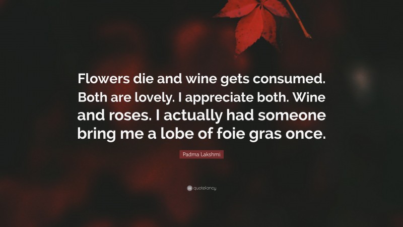 Padma Lakshmi Quote: “Flowers die and wine gets consumed. Both are lovely. I appreciate both. Wine and roses. I actually had someone bring me a lobe of foie gras once.”