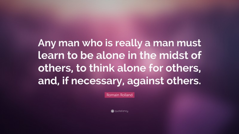 Romain Rolland Quote: “Any man who is really a man must learn to be alone in the midst of others, to think alone for others, and, if necessary, against others.”