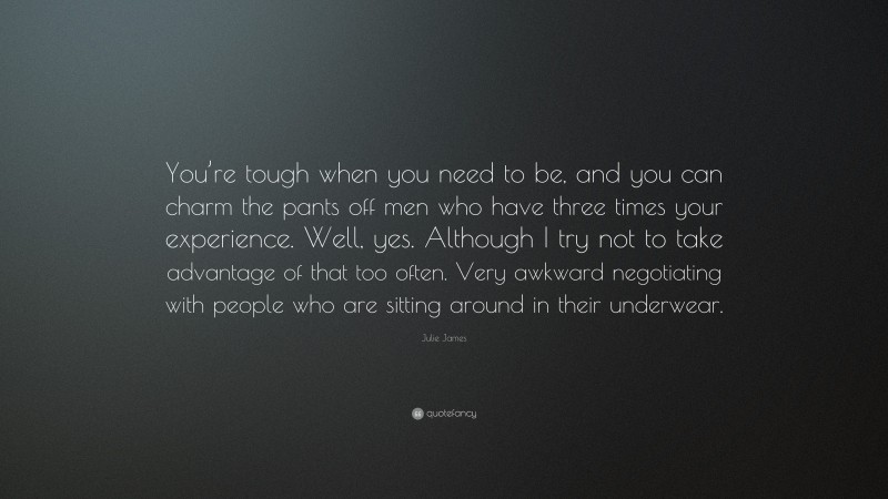 Julie James Quote: “You’re tough when you need to be, and you can charm the pants off men who have three times your experience. Well, yes. Although I try not to take advantage of that too often. Very awkward negotiating with people who are sitting around in their underwear.”