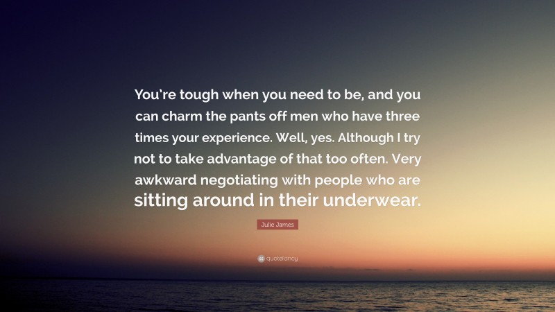 Julie James Quote: “You’re tough when you need to be, and you can charm the pants off men who have three times your experience. Well, yes. Although I try not to take advantage of that too often. Very awkward negotiating with people who are sitting around in their underwear.”