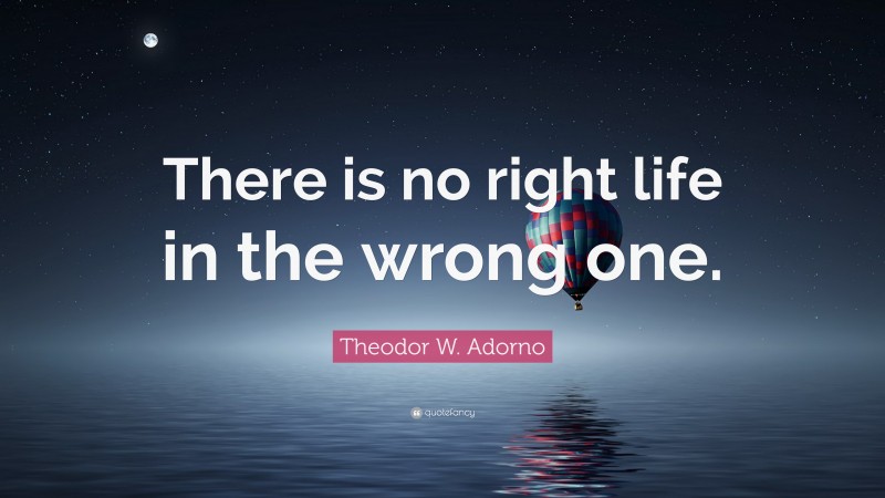 Theodor W. Adorno Quote: “There is no right life in the wrong one.”
