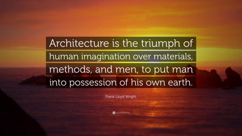 Frank Lloyd Wright Quote: “Architecture is the triumph of human imagination over materials, methods, and men, to put man into possession of his own earth.”
