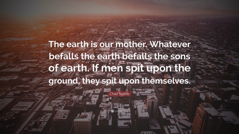 Chief Seattle Quote: “The earth is our mother. Whatever befalls the earth befalls the sons of earth. If men spit upon the ground, they spit upon themselves.”