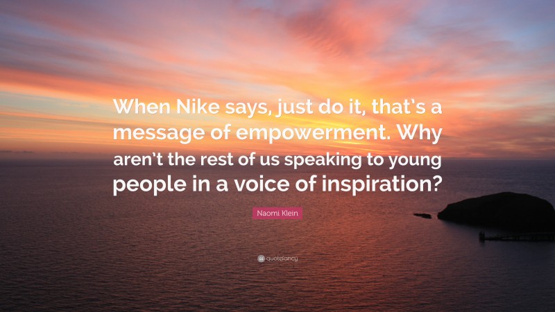 Naomi Klein Quote: “When Nike says, just do it, that’s a message of empowerment. Why aren’t the rest of us speaking to young people in a voice of inspiration?”