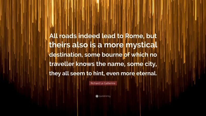 Richard Le Gallienne Quote: “All roads indeed lead to Rome, but theirs also is a more mystical destination, some bourne of which no traveller knows the name, some city, they all seem to hint, even more eternal.”