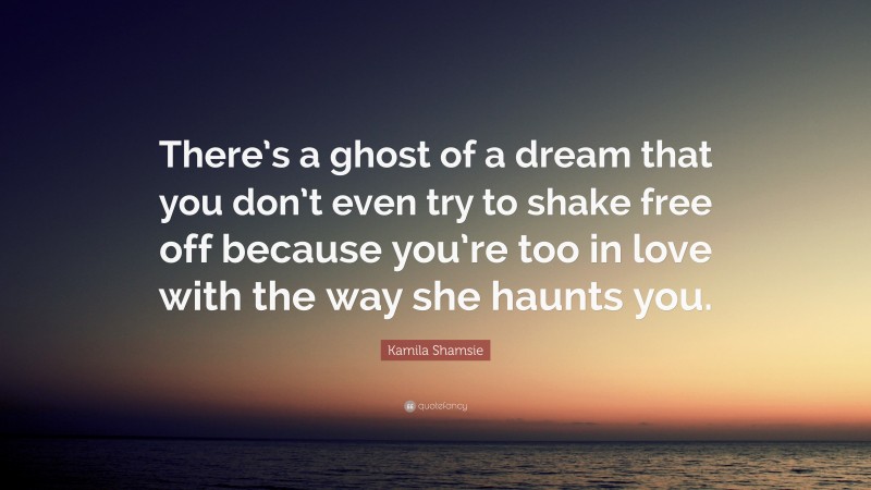 Kamila Shamsie Quote: “There’s a ghost of a dream that you don’t even try to shake free off because you’re too in love with the way she haunts you.”
