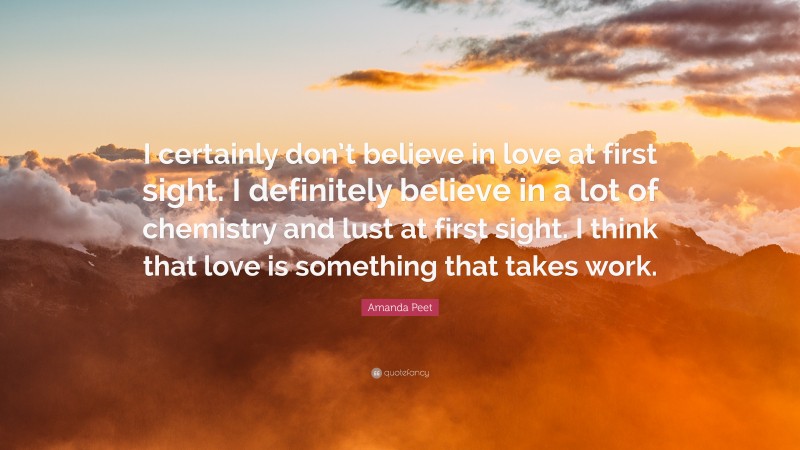 Amanda Peet Quote: “I certainly don’t believe in love at first sight. I definitely believe in a lot of chemistry and lust at first sight. I think that love is something that takes work.”