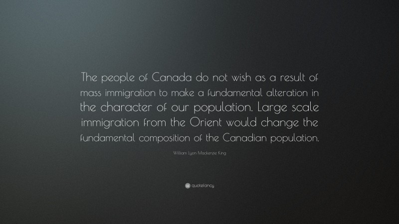 William Lyon Mackenzie King Quote: “The people of Canada do not wish as a result of mass immigration to make a fundamental alteration in the character of our population. Large scale immigration from the Orient would change the fundamental composition of the Canadian population.”