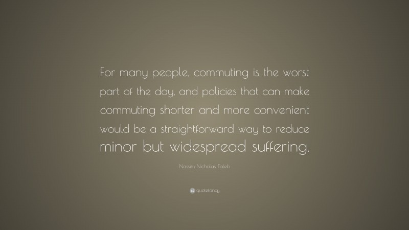 Nassim Nicholas Taleb Quote: “For many people, commuting is the worst part of the day, and policies that can make commuting shorter and more convenient would be a straightforward way to reduce minor but widespread suffering.”
