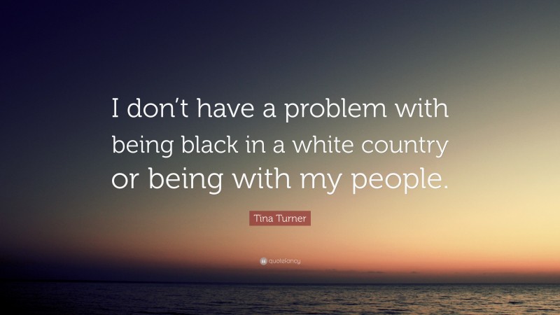 Tina Turner Quote: “I don’t have a problem with being black in a white country or being with my people.”