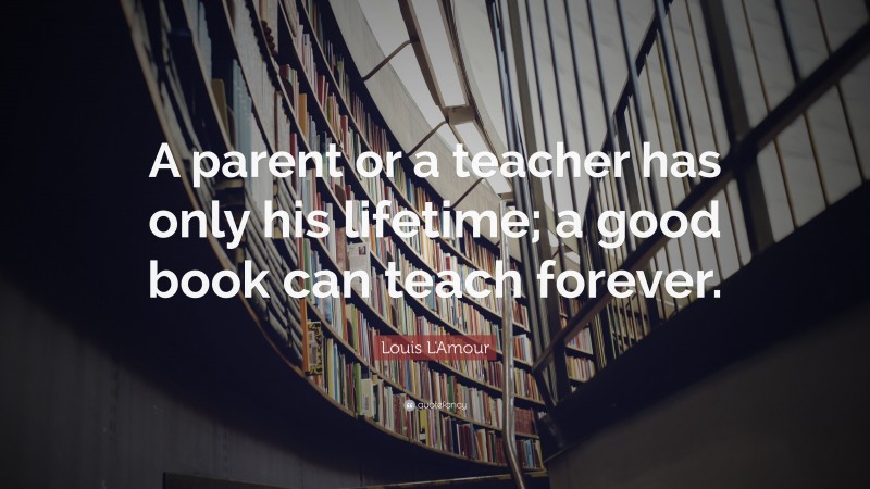 Louis L'Amour Quote: “A parent or a teacher has only his lifetime; a good book can teach forever.”