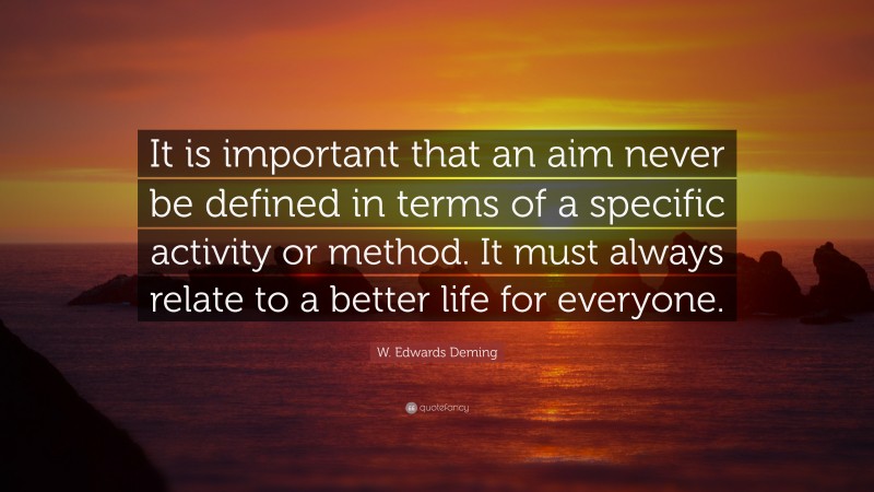W. Edwards Deming Quote: “It is important that an aim never be defined in terms of a specific activity or method. It must always relate to a better life for everyone.”
