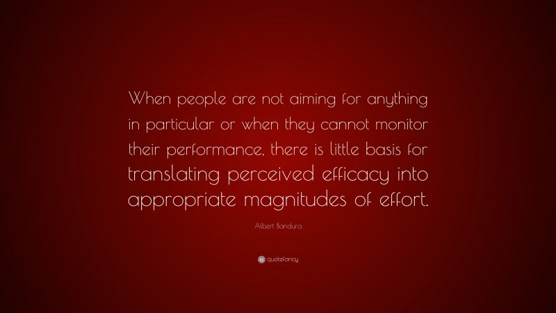 Albert Bandura Quote: “When people are not aiming for anything in particular or when they cannot monitor their performance, there is little basis for translating perceived efficacy into appropriate magnitudes of effort.”