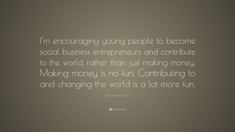 Muhammad Yunus Quote: “I’m encouraging young people to become social business entrepreneurs and contribute to the world, rather than just making money. Making money is no fun. Contributing to and changing the world is a lot more fun.”