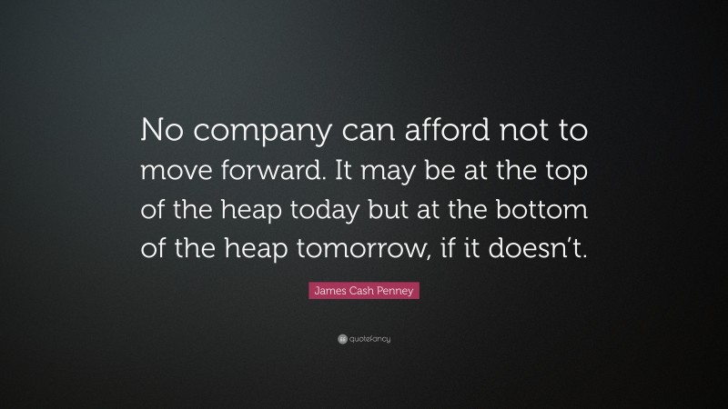 James Cash Penney Quote: “No company can afford not to move forward. It may be at the top of the heap today but at the bottom of the heap tomorrow, if it doesn’t.”