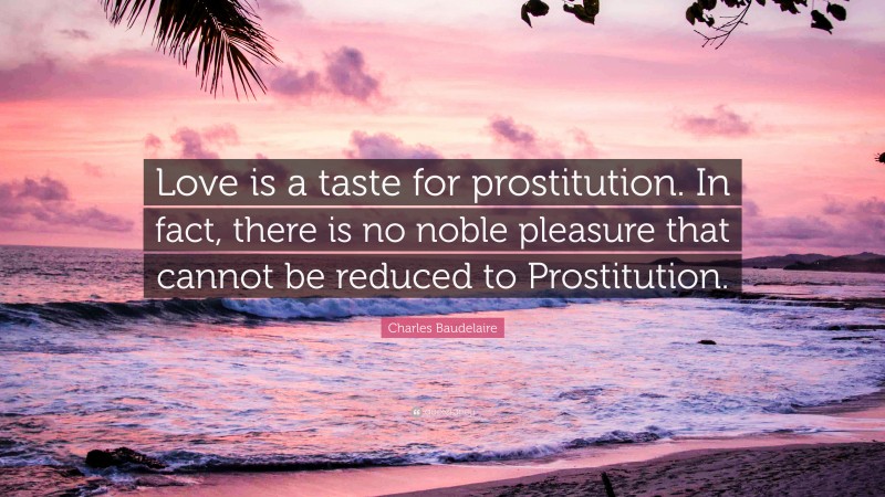 Charles Baudelaire Quote: “Love is a taste for prostitution. In fact, there is no noble pleasure that cannot be reduced to Prostitution.”