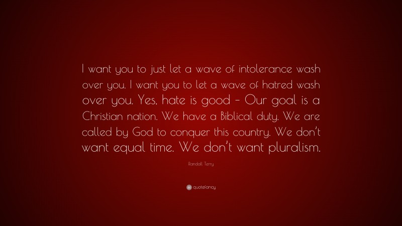 Randall Terry Quote: “I want you to just let a wave of intolerance wash over you. I want you to let a wave of hatred wash over you. Yes, hate is good – Our goal is a Christian nation. We have a Biblical duty. We are called by God to conquer this country. We don’t want equal time. We don’t want pluralism.”