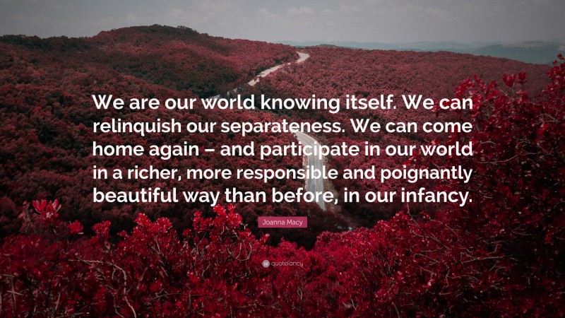 Joanna Macy Quote: “We are our world knowing itself. We can relinquish our separateness. We can come home again – and participate in our world in a richer, more responsible and poignantly beautiful way than before, in our infancy.”