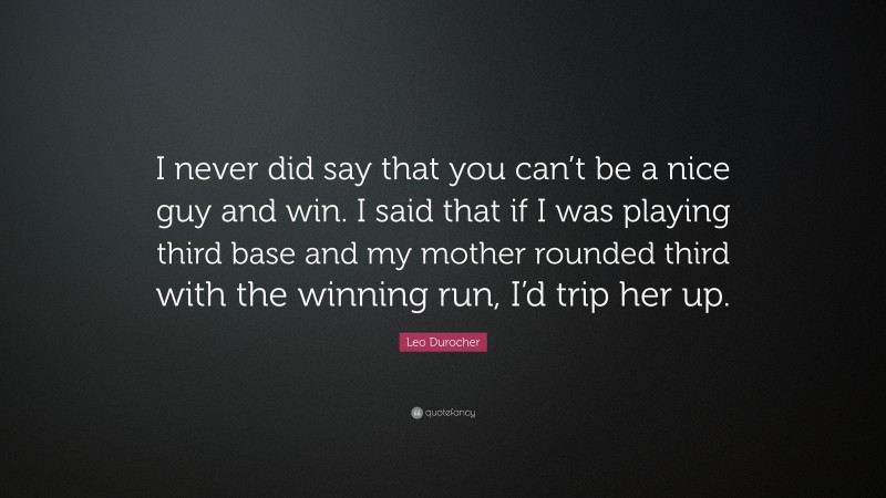 Leo Durocher Quote: “I never did say that you can’t be a nice guy and win. I said that if I was playing third base and my mother rounded third with the winning run, I’d trip her up.”