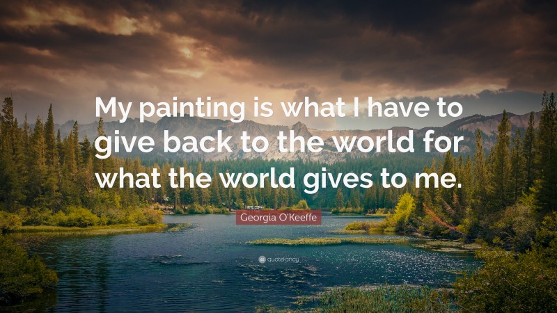 Georgia O'Keeffe Quote: “My painting is what I have to give back to the world for what the world gives to me.”