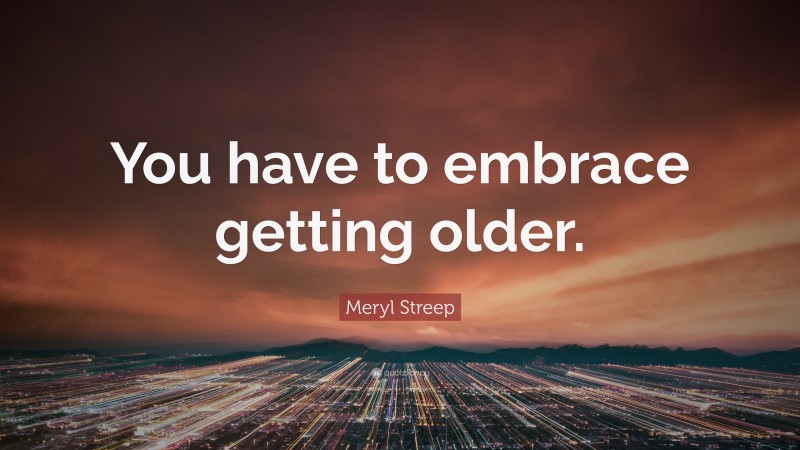 Meryl Streep Quote: “You have to embrace getting older.”