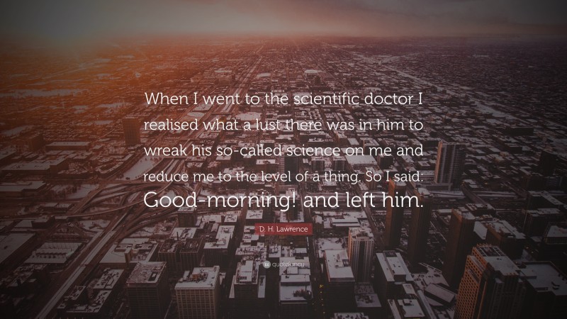 D. H. Lawrence Quote: “When I went to the scientific doctor I realised what a lust there was in him to wreak his so-called science on me and reduce me to the level of a thing. So I said: Good-morning! and left him.”