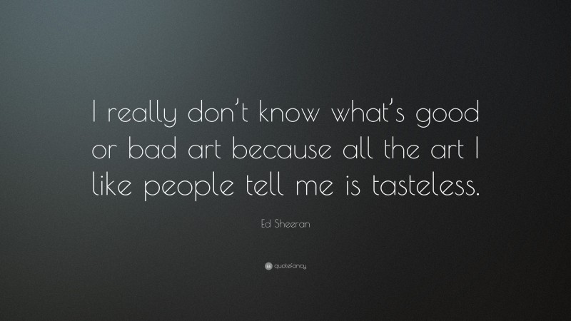 Ed Sheeran Quote: “I really don’t know what’s good or bad art because all the art I like people tell me is tasteless.”