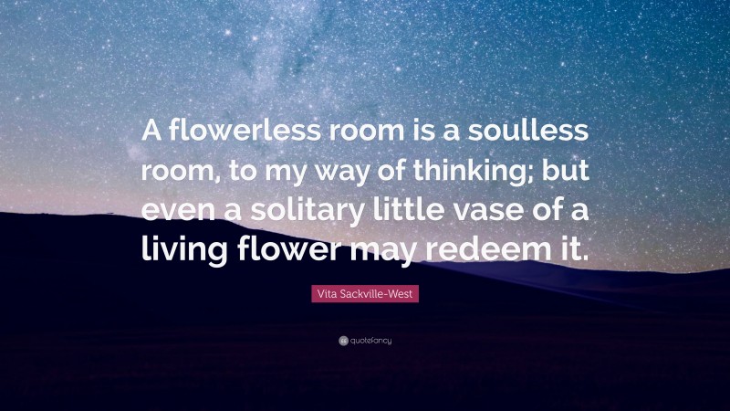 Vita Sackville-West Quote: “A flowerless room is a soulless room, to my way of thinking; but even a solitary little vase of a living flower may redeem it.”