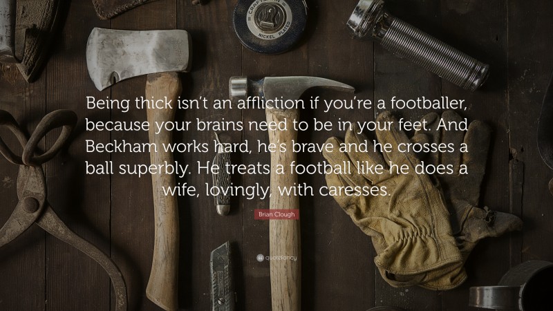 Brian Clough Quote: “Being thick isn’t an affliction if you’re a footballer, because your brains need to be in your feet. And Beckham works hard, he’s brave and he crosses a ball superbly. He treats a football like he does a wife, lovingly, with caresses.”