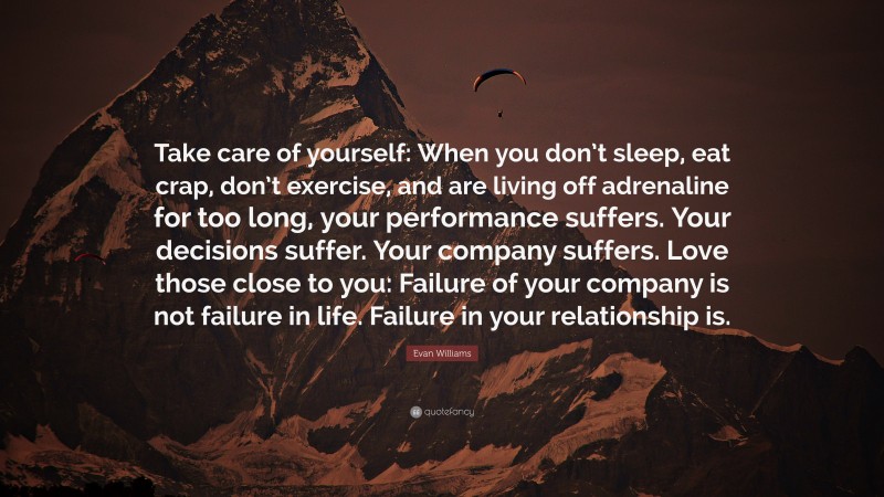 Evan Williams Quote: “Take care of yourself: When you don’t sleep, eat crap, don’t exercise, and are living off adrenaline for too long, your performance suffers. Your decisions suffer. Your company suffers. Love those close to you: Failure of your company is not failure in life. Failure in your relationship is.”