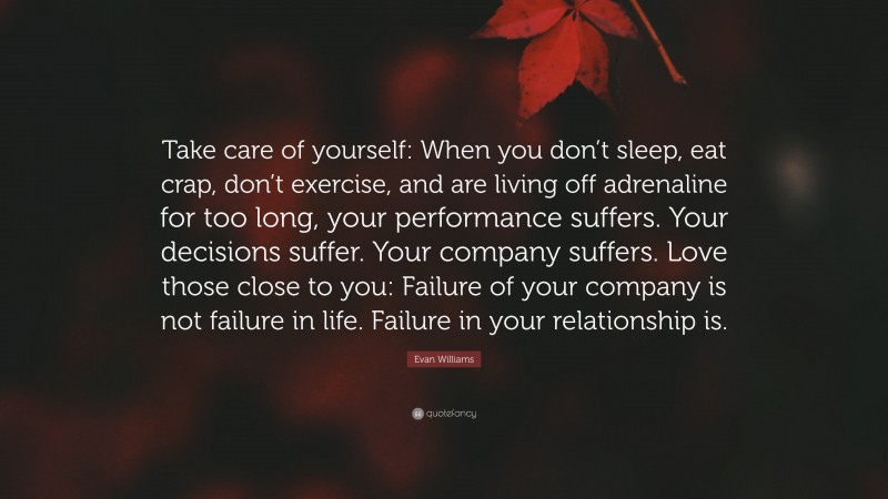 Evan Williams Quote: “Take care of yourself: When you don’t sleep, eat crap, don’t exercise, and are living off adrenaline for too long, your performance suffers. Your decisions suffer. Your company suffers. Love those close to you: Failure of your company is not failure in life. Failure in your relationship is.”