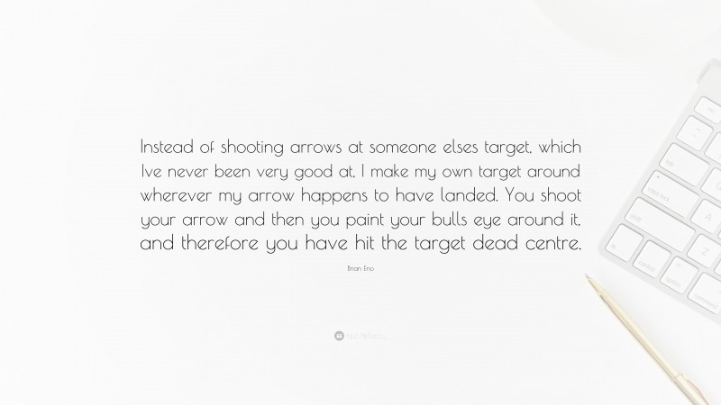 Brian Eno Quote: “Instead of shooting arrows at someone elses target, which Ive never been very good at, I make my own target around wherever my arrow happens to have landed. You shoot your arrow and then you paint your bulls eye around it, and therefore you have hit the target dead centre.”