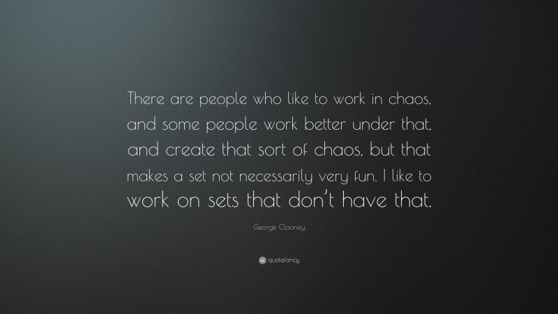 George Clooney Quote: “There are people who like to work in chaos, and some people work better under that, and create that sort of chaos, but that makes a set not necessarily very fun. I like to work on sets that don’t have that.”