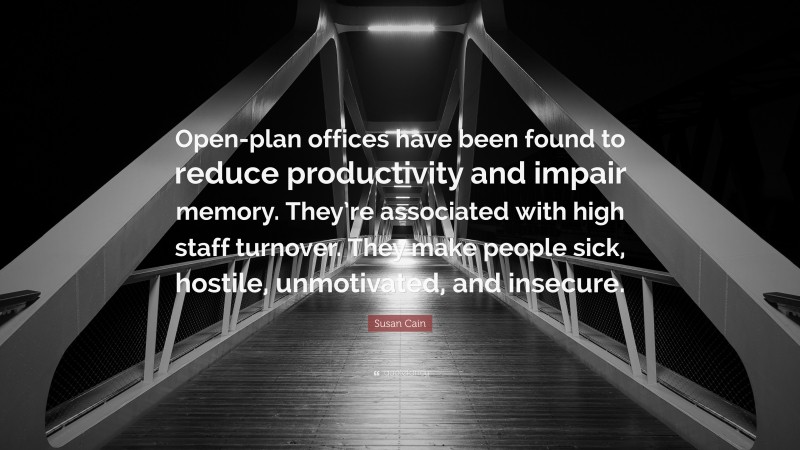 Susan Cain Quote: “Open-plan offices have been found to reduce productivity and impair memory. They’re associated with high staff turnover. They make people sick, hostile, unmotivated, and insecure.”
