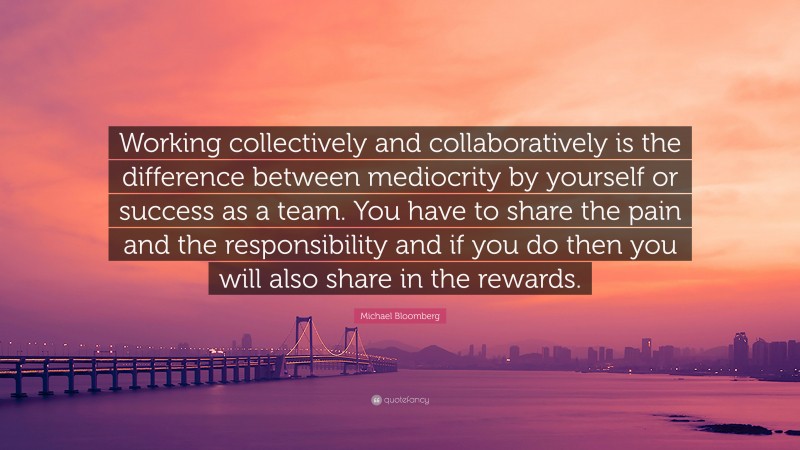 Michael Bloomberg Quote: “Working collectively and collaboratively is the difference between mediocrity by yourself or success as a team. You have to share the pain and the responsibility and if you do then you will also share in the rewards.”