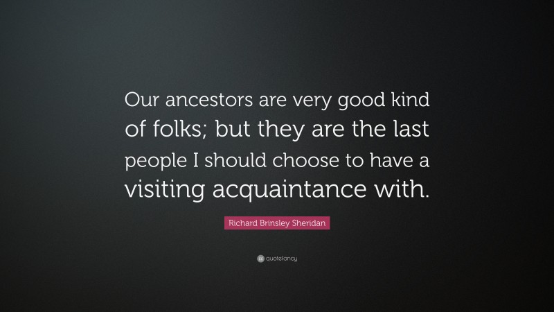 Richard Brinsley Sheridan Quote: “Our ancestors are very good kind of folks; but they are the last people I should choose to have a visiting acquaintance with.”