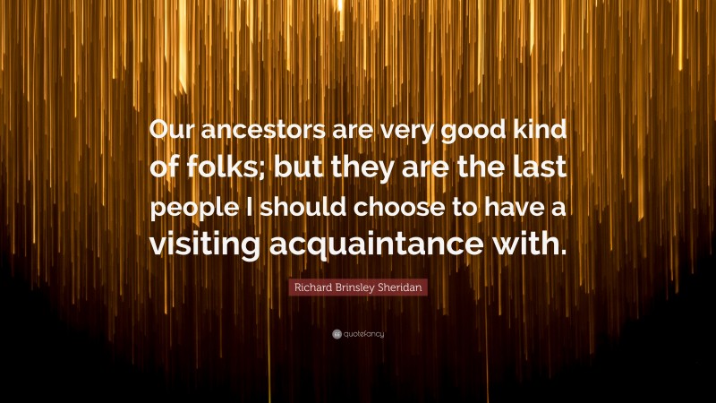 Richard Brinsley Sheridan Quote: “Our ancestors are very good kind of folks; but they are the last people I should choose to have a visiting acquaintance with.”