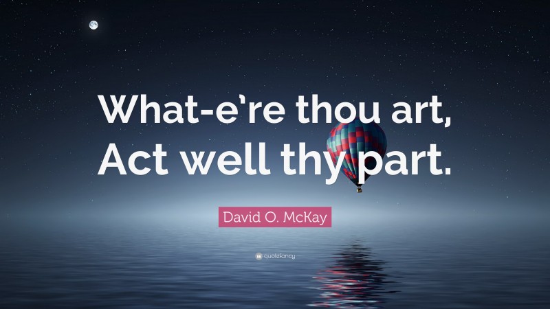 David O. McKay Quote: “What-e’re thou art, Act well thy part.”