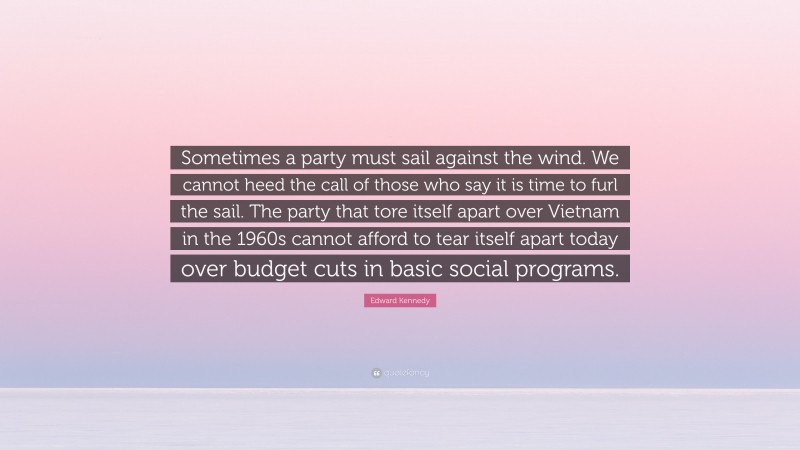 Edward Kennedy Quote: “Sometimes a party must sail against the wind. We cannot heed the call of those who say it is time to furl the sail. The party that tore itself apart over Vietnam in the 1960s cannot afford to tear itself apart today over budget cuts in basic social programs.”