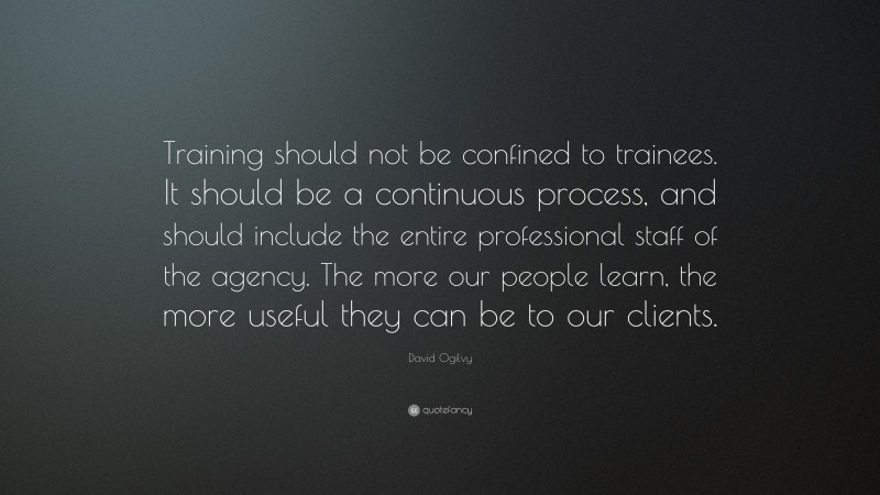 David Ogilvy Quote: “Training should not be confined to trainees. It should be a continuous process, and should include the entire professional staff of the agency. The more our people learn, the more useful they can be to our clients.”