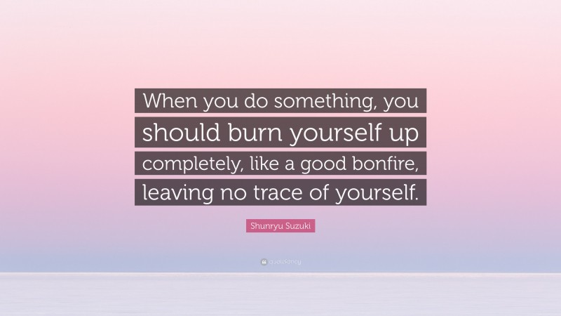 Shunryu Suzuki Quote: “When you do something, you should burn yourself up completely, like a good bonfire, leaving no trace of yourself.”