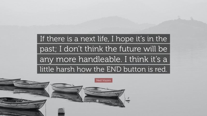 Ned Vizzini Quote: “If there is a next life, I hope it’s in the past; I don’t think the future will be any more handleable. I think it’s a little harsh how the END button is red.”