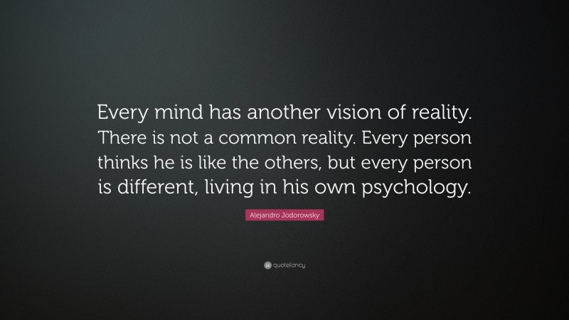 Alejandro Jodorowsky Quote: “Every mind has another vision of reality. There is not a common reality. Every person thinks he is like the others, but every person is different, living in his own psychology.”