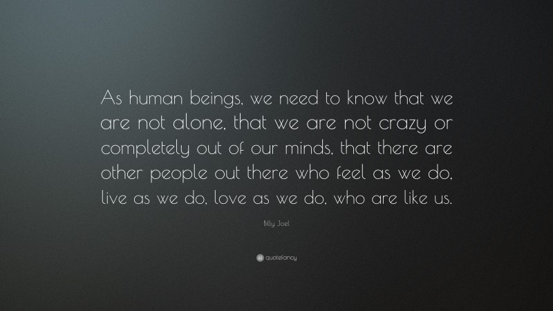 Billy Joel Quote: “As human beings, we need to know that we are not alone, that we are not crazy or completely out of our minds, that there are other people out there who feel as we do, live as we do, love as we do, who are like us.”