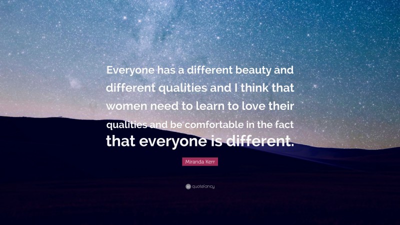 Miranda Kerr Quote: “Everyone has a different beauty and different qualities and I think that women need to learn to love their qualities and be comfortable in the fact that everyone is different.”
